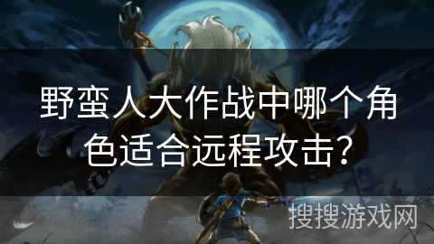野蛮人大作战中哪个角色适合远程攻击？