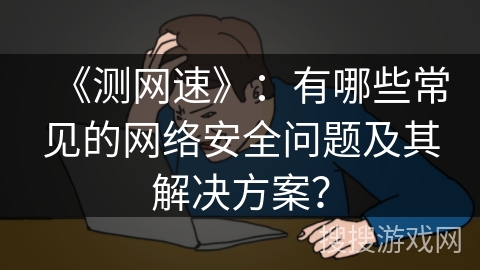 《测网速》：有哪些常见的网络安全问题及其解决方案？
