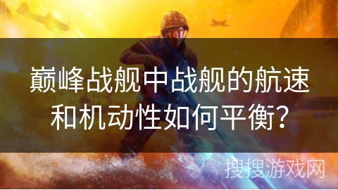 巅峰战舰中战舰的航速和机动性如何平衡？