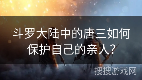 斗罗大陆中的唐三如何保护自己的亲人？