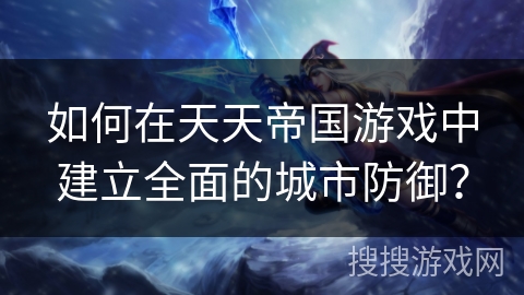 如何在天天帝国游戏中建立全面的城市防御？