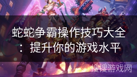蛇蛇争霸操作技巧大全：提升你的游戏水平