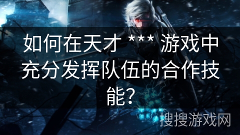 如何在天才 *** 游戏中充分发挥队伍的合作技能？