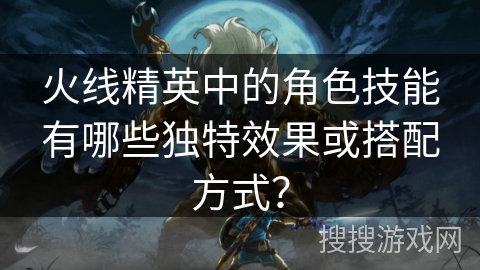 火线精英中的角色技能有哪些独特效果或搭配方式? 火线精英中的角色技能有哪些独特效果或搭配方式?