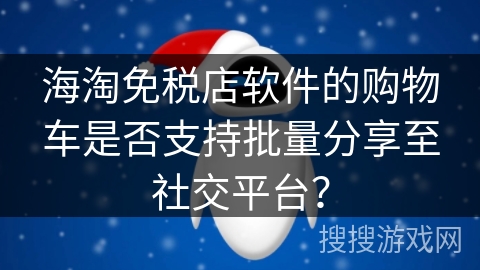 海淘免税店软件的购物车是否支持批量分享至社交平台？