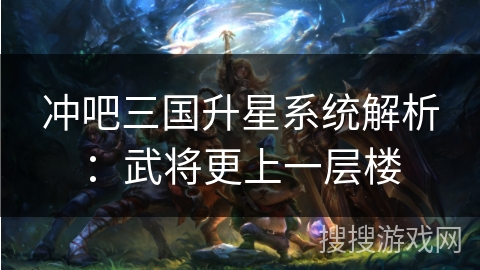 冲吧三国升星系统解析：武将更上一层楼