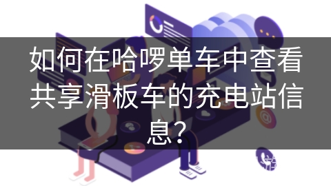 如何在哈啰单车中查看共享滑板车的充电站信息？