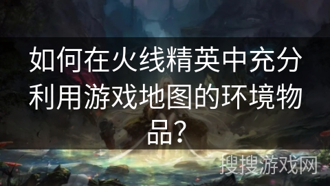 如何在火线精英中充分利用游戏地图的环境物品？
