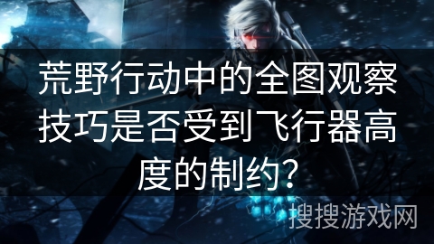 荒野行动中的全图观察技巧是否受到飞行器高度的制约? 荒野行动中的全图观察技巧是否受到飞行器高度的制约?
