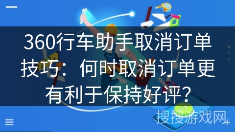 360行车助手取消订单技巧：何时取消订单更有利于保持好评？