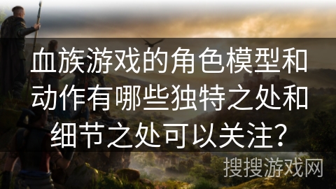 血族游戏的角色模型和动作有哪些独特之处和细节之处可以关注? 血族游戏的角色模型和动作有哪些独特之处和细节之处可以关注?