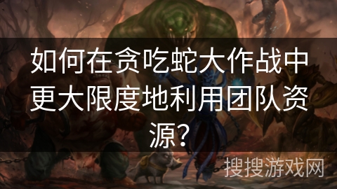 如何在贪吃蛇大作战中更大限度地利用团队资源？