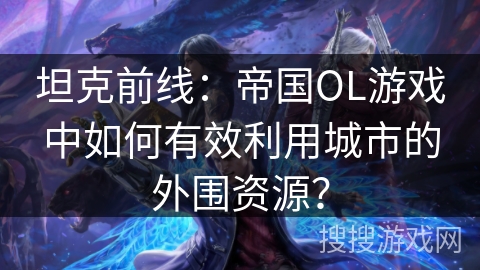 坦克前线：帝国OL游戏中如何有效利用城市的外围资源？