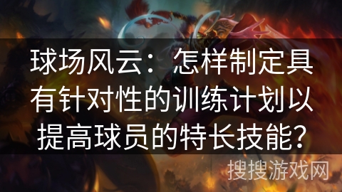 球场风云：怎样制定具有针对性的训练计划以提高球员的特长技能？