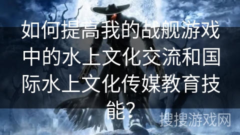 如何提高我的战舰游戏中的水上文化交流和国际水上文化传媒教育技能？