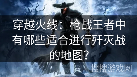 穿越火线：枪战王者中有哪些适合进行歼灭战的地图？