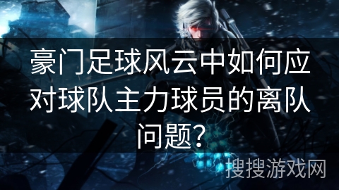 豪门足球风云中如何应对球队主力球员的离队问题？