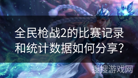 全民枪战2的比赛记录和统计数据如何分享？