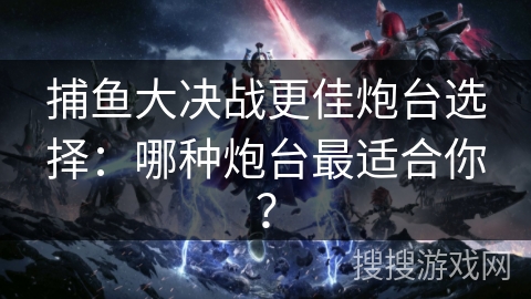 捕鱼大决战更佳炮台选择：哪种炮台最适合你？