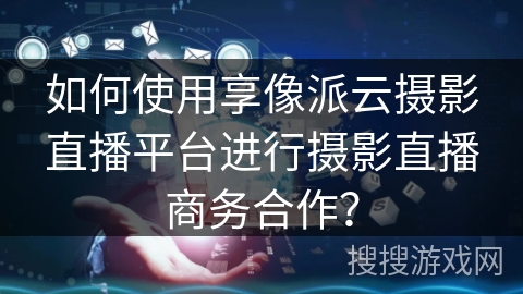 如何使用享像派云摄影直播平台进行摄影直播商务合作？