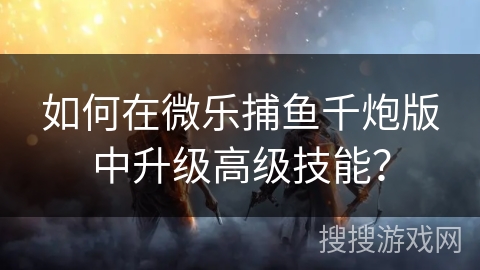 如何在微乐捕鱼千炮版中升级高级技能？