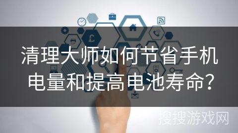 清理大师如何节省手机电量和提高电池寿命？
