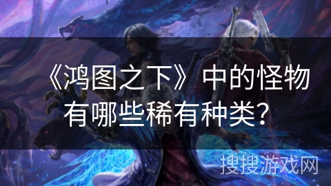 《鸿图之下》中的怪物有哪些稀有种类? 《鸿图之下》中的怪物有哪些稀有种类?