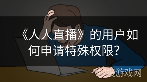 《人人直播》的用户如何申请特殊权限？