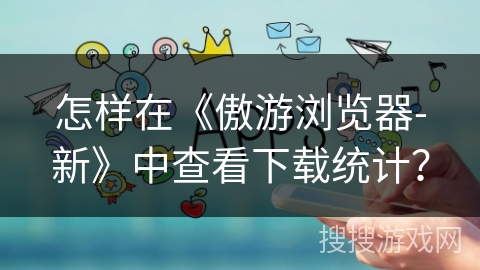 怎样在《傲游浏览器-新》中查看下载统计？