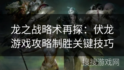 龙之战略术再探：伏龙游戏攻略制胜关键技巧