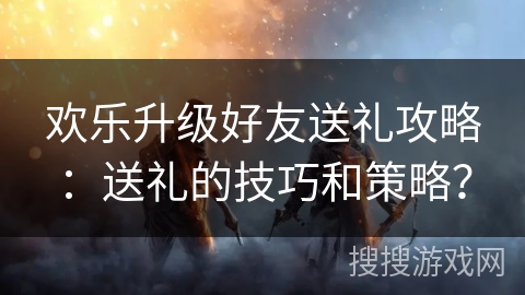 欢乐升级好友送礼攻略：送礼的技巧和策略？