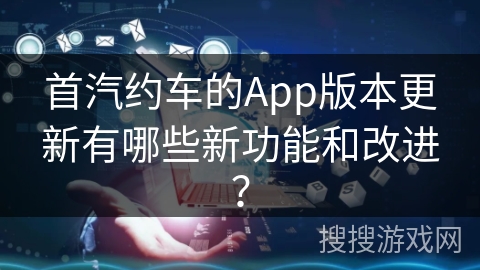 首汽约车的App版本更新有哪些新功能和改进？