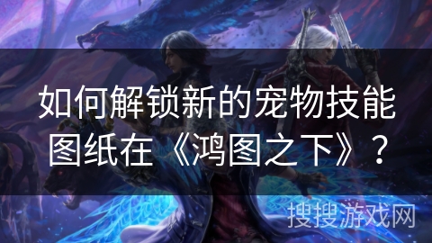 如何解锁新的宠物技能图纸在《鸿图之下》？
