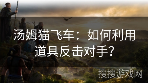汤姆猫飞车：如何利用道具反击对手？