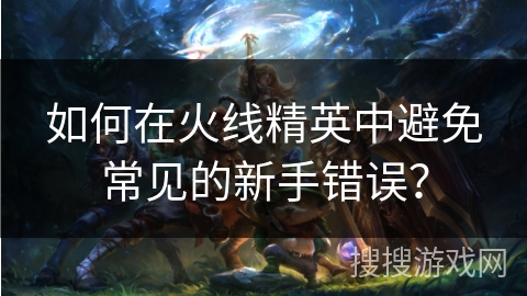 如何在火线精英中避免常见的新手错误？