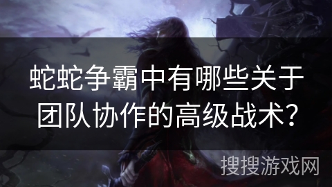 蛇蛇争霸中有哪些关于团队协作的高级战术？