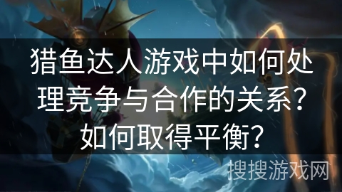 猎鱼达人游戏中如何处理竞争与合作的关系？如何取得平衡？