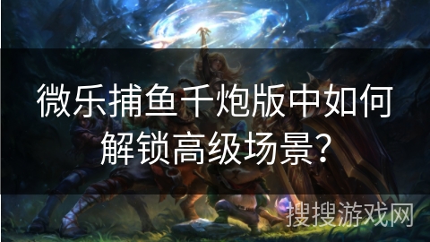 微乐捕鱼千炮版中如何解锁高级场景？