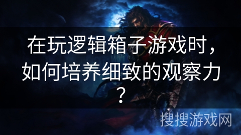 在玩逻辑箱子游戏时，如何培养细致的观察力？