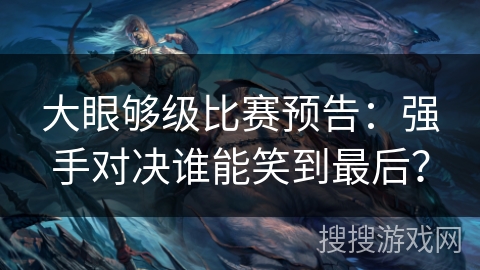 大眼够级比赛预告：强手对决谁能笑到最后？