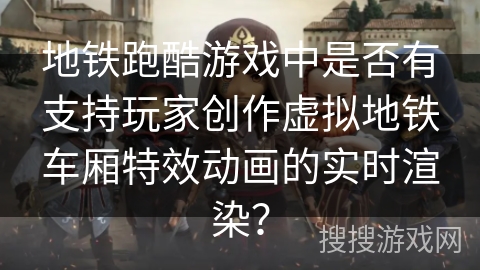 地铁跑酷游戏中是否有支持玩家创作虚拟地铁车厢特效动画的实时渲染？