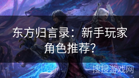 东方归言录:新手玩家角色推荐? 东方归言录:新手玩家角色推荐?