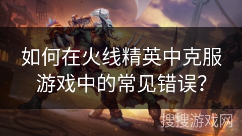 如何在火线精英中克服游戏中的常见错误? 如何在火线精英中克服游戏中的常见错误?