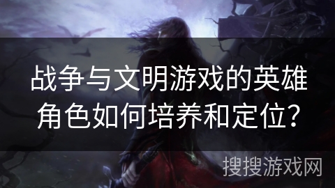 战争与文明游戏的英雄角色如何培养和定位？
