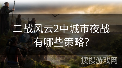 二战风云2中城市夜战有哪些策略？
