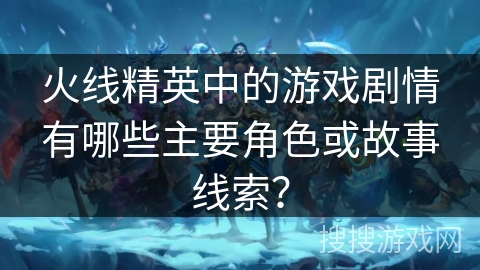 火线精英中的游戏剧情有哪些主要角色或故事线索？