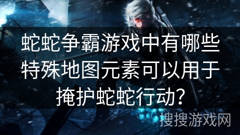 蛇蛇争霸游戏中有哪些特殊地图元素可以用于掩护蛇蛇行动？