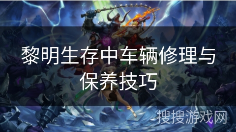 黎明生存中车辆修理与保养技巧