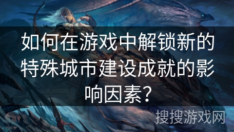如何在游戏中解锁新的特殊城市建设成就的影响因素？