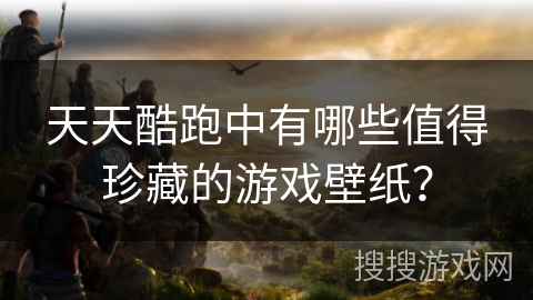 天天酷跑中有哪些值得珍藏的游戏壁纸？